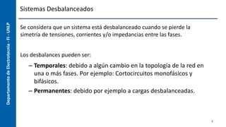 Departamento
de
Electrotecnia
-
FI
-
UNLP Sistemas Desbalanceados
Se considera que un sistema está desbalanceado cuando se pierde la
simetría de tensiones, corrientes y/o impedancias entre las fases.
Los desbalances pueden ser:
– Temporales: debido a algún cambio en la topología de la red en
una o más fases. Por ejemplo: Cortocircuitos monofásicos y
bifásicos.
– Permanentes: debido por ejemplo a cargas desbalanceadas.
2
 