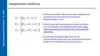 Departamento
de
Electrotecnia
-
FI
-
UNLP Componentes simétricas
UR
0

1
3
UR US UT
 
UR
1

1
3
UR  aUS  a2
UT
 
UR
2

1
3
UR  a2
US  aUT
 
• La primera ecuación indica que no hay componente de
secuencia cero si la suma de los tres fasores
desbalanceados es cero.
• Como la suma de las tensiones entre fases es siempre
cero, sin importar cuan desbalanceadas están, nunca
habrá componente de secuencia cero en las tensiones
entre fases.
• La suma de las tensiones fase-tierra no son
necesariamente igual a cero, por lo que dichas tensiones
pueden tener componentes de secuencia cero.
 