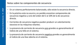 Departamento
de
Electrotecnia
-
FI
-
UNLP Notas sobre las componentes de secuencia
• En un sistema perfectamente balanceado, sólo existe la secuencia directa.
• En la práctica esto no ocurre y es posible encontrar componentes de
secuencia negativa y cero del orden del 2 al 10% de la de secuencia
directa.
• Corrientes de secuencia negativa pueden producir un calentamiento
excesivo en las máquinas rotantes.
• La presencia de corriente de secuencia cero grandes es generalmente el
indicio de una falla en el sistema.
• La presencia de corriente de secuencia negativa grandes es generalmente
el indicio de una fase abierta en el sistema.
9
 
