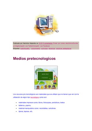 Publicado por Herminia Alejandra en 19:16 0 comentarios Enviar por correo electrónicoEscribe
un blogCompartir con TwitterCompartir con Facebook
Etiquetas: audiovisuales., conocimiento, currículos, dinamizar, practicas pedagógicas
Medios pretecnologicos
Los recursos pre tecnológicos son materiales que se utilizan que no tienen que ver con la
utilización de algún tipo tecnológico como son:
 materiales impresos como: libros, fotocopias, periódicos, textos
 tableros, pizarra,
 material manipulativo como: recortables, cartulinas.
 tijeras, lapices, etc.
 