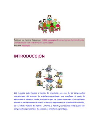 Publicado por Herminia Alejandra en 19:06 0 comentarios Enviar por correo electrónicoEscribe
un blogCompartir con TwitterCompartir con Facebook
Etiquetas: tecnológico
INTRODUCCIÓN
Los recursos audiovisuales o medios de enseñanza son uno de los componentes
operacionales del proceso de enseñanza-aprendizaje, que manifiesta el modo de
expresarse el método a través de distintos tipos de objetos materiales. En la definición
anterior se hace evidente que este es el vehículo mediante el cual se manifiesta el método,
es el portador material del método. La forma, el método y los recursos audiovisuales son
componentes operacionales del proceso de enseñanza-aprendizaje.
 
