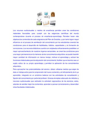 Los recursos audiovisuales o medios de enseñanza permiten crear las condiciones
materiales favorables para cumplir con las exigencias científicas del mundo
contemporáneo durante el proceso de enseñanza-aprendizaje. Permiten hacer más
objetivos los contenidos de cada asignatura del Plan de Estudios, y por tanto lograr mayor
eficiencia en el proceso de asimilación del conocimiento por los estudiantes creando las
condiciones para el desarrollo de habilidades, hábitos, capacidades, y la formación de
convicciones. Los recursos didácticos cuando son empleados eficientemente posibilitan un
mayor aprovechamiento de nuestros órganos sensoriales, se crean las condiciones para
una mayor permanencia en la memoria de los conocimientos adquiridos; se puede trasmitir
mayor cantidad de información en menos tiempo; motivan el aprendizaje y activan las
funciones intelectuales para la adquisición del conocimiento; facilitan que el alumno sea un
sujeto activo de su propio aprendizaje y permiten la aplicación de los conocimientos
adquiridos..
Para aprovechar las potencialidades del alumno, deben utilizarse medios que exijan de
éste un trabajo activo para la comprensión del nuevo contenido y el reforzamiento de lo ya
aprendido, integrado en un armónico balance con las actividades de consolidación y
fijación del conocimiento por parte del profesor. Gracias al empleo adecuado de métodos y
recursos audiovisuales que estimulen la actividad cognoscitiva de los alumnos, estos,
además de asimilar mejor los contenidos, aprenden a pensar correctamente y desarrollan
otras facultades intelectuales.
 
