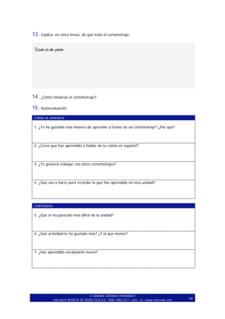 13.

Explica, en cinco líneas, de qué trata el cortometraje:

Jason es un joven

14.

¿Cómo titularías el cortometraje?

15.

Autoevaluación:

FORMA DE APRENDER

1. ¿Te ha gustado esta manera de aprender a través de un cortometraje? ¿Por qué?

2. ¿Crees que has aprendido a hablar de tu rutina en español?

3. ¿Te gustaría trabajar con otros cortometrajes?

4. ¿Qué vas a hacer para recordar lo que has aprendido en esta unidad?

CONTENIDOS

5. ¿Qué te ha parecido más difícil de la unidad?

6. ¿Qué actividad te ha gustado más? ¿Y la que menos?

7. ¿Has aprendido vocabulario nuevo?

SANDRA SORIANO FERNÁNDEZ
marcoELE REVISTA DE DIDÁCTICA ELE. ISSN 1885-2211, núm. 12 / www.marcoele.com

10

 