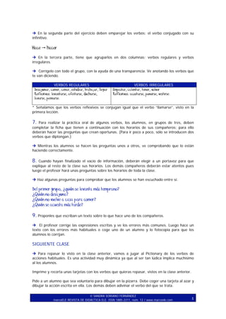 En la segunda parte del ejercicio deben emparejar los verbos: el verbo conjugado con su
infinitivo.

Hace

hacer

En la tercera parte, tiene que agruparlos en dos columnas: verbos regulares y verbos
irregulares.
Corrígelo con todo el grupo, con la ayuda de una transparencia. Ve anotando los verbos que
te van diciendo.
VERBOS REGULARES
Desayunar, comer, cenar, estudiar, trabajar, llegar
Reflexivos: levantarse, afeitarse, ducharse,
lavarse, peinarse.

VERBOS IRREGULARES
Empezar, calentar, tener, volver
Reflexivos: acostarse, ponerse, vestirse.

* Señalamos que los verbos reflexivos se conjugan igual que el verbo “llamarse”, visto en la
primera lección.

7.

Para realizar la práctica oral de algunos verbos, los alumnos, en grupos de tres, deben
completar la ficha que tienen a continuación con los horarios de sus compañeros; para ello
deberán hacer las preguntas que crean oportunas. (Para ir poco a poco, sólo se introducen dos
verbos que diptongan.)
Mientras los alumnos se hacen las preguntas unos a otros, ve comprobando que lo están
haciendo correctamente.

8.

Cuando hayan finalizado el vacío de información, deberán elegir a un portavoz para que
explique al resto de la clase sus horarios. Los demás compañeros deberán estar atentos pues
luego el profesor hará unas preguntas sobre los horarios de toda la clase.
Haz algunas preguntas para comprobar que los alumnos se han escuchado entre sí:

Del primer grupo, ¿quién se levanta más temprano?
¿Quién no desayuna?
¿Quién no vuelve a casa para comer?
¿Quién se acuesta más tarde?

9. Proponles que escriban un texto sobre lo que hace uno de los compañeros.
El profesor corrige las expresiones escritas y ve los errores más comunes. Luego hace un
texto con los errores más habituales o coge uno de un alumno y lo fotocopia para que los
alumnos lo corrijan.

SIGUIENTE CLASE
Para repasar lo visto en la clase anterior, vamos a jugar al Pictionary de los verbos de
acciones habituales. Es una actividad muy dinámica ya que al ser tan lúdica implica muchísimo
al los alumnos.
Imprime y recorta unas tarjetas con los verbos que quieras repasar, vistos en la clase anterior.
Pide a un alumno que sea voluntario para dibujar en la pizarra. Debe coger una tarjeta al azar y
dibujar la acción escrita en ella. Los demás deben adivinar el verbo del que se trata.
SANDRA SORIANO FERNÁNDEZ
marcoELE REVISTA DE DIDÁCTICA ELE. ISSN 1885-2211, núm. 12 / www.marcoele.com

3

 