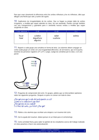 Para que vean claramente la diferencia entre los verbos reflexivos y los no reflexivos, diles que
dibujen una flecha que sale y vuelve del sujeto.

10. Explicamos las irregularidades de los verbos. Que se hagan su propia tabla de verbos
irregulares, a medida que vayan saliendo en clase, los van anotando. Puedes corregir también
con una transparencia y guardarla para ir anotando nuevos verbos a medida que vayan
surgiendo en clase.
1ª PERS. IRREGULAR

E>IE

O>UE

E>I

hacer
tener

calentar
despertarse
empezar

volver
acostarse

vestirse

11. Reparte a cada grupo una cartulina en forma de bota. Los alumnos deben conjugar un
verbo (cada grupo un verbo con una irregularidad diferente), de tal manera, que en la punta,
tenemos las personas regulares (4ª y 5ª). Luego, cuelga las cartulinas por la clase, o en una
pared.

12. Preguntas de comprensión del corto. En grupos, pídeles que se intercambien opiniones
sobre las siguientes preguntas. Después se pone en común con toda la clase:

¿Por qué crees que la vida del protagonista es así?
¿Cómo es la ciudad en la que vive?
¿Por qué vive en esa ciudad?
Y al final del corto, ¿es feliz? ¿Por qué?

13. Pídeles a los alumnos que escriban una sinopsis o un resumen del corto.
14. Con la ayuda del resumen, deben pensar en un título para el cortometraje.
15. Como actividad final y para saber la opinión de los estudiantes acerca del trabajo realizado
en clase pasamos a hacer una autoevaluación.
SANDRA SORIANO FERNÁNDEZ
marcoELE REVISTA DE DIDÁCTICA ELE. ISSN 1885-2211, núm. 12 / www.marcoele.com

4

 