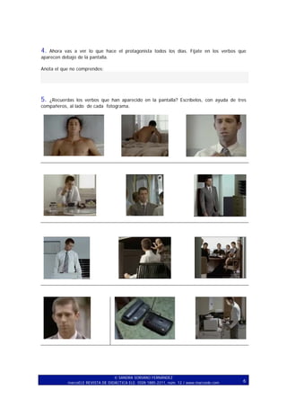 4.

Ahora vas a ver lo que hace el protagonista todos los días. Fíjate en los verbos que
aparecen debajo de la pantalla.
Anota el que no comprendes:

5.

¿Recuerdas los verbos que han aparecido en la pantalla? Escríbelos, con ayuda de tres
compañeros, al lado de cada fotograma.

SANDRA SORIANO FERNÁNDEZ
marcoELE REVISTA DE DIDÁCTICA ELE. ISSN 1885-2211, núm. 12 / www.marcoele.com

6

 
