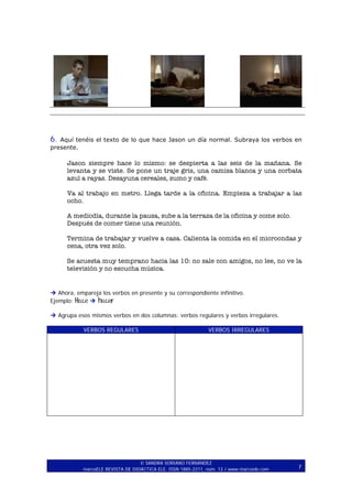 6.

Aquí tenéis el texto de lo que hace Jason un día normal. Subraya los verbos en
presente.

Jason siempre hace lo mismo: se despierta a las seis de la mañana. Se
levanta y se viste. Se pone un traje gris, una camisa blanca y una corbata
azul a rayas. Desayuna cereales, zumo y café.
Va al trabajo en metro. Llega tarde a la oficina. Empieza a trabajar a las
ocho.
A mediodía, durante la pausa, sube a la terraza de la oficina y come solo.
Después de comer tiene una reunión.
Termina de trabajar y vuelve a casa. Calienta la comida en el microondas y
cena, otra vez solo.
Se acuesta muy temprano hacia las 10: no sale con amigos, no lee, no ve la
televisión y no escucha música.

Ahora, empareja los verbos en presente y su correspondiente infinitivo.
hacer
Ejemplo: Hace
Agrupa esos mismos verbos en dos columnas: verbos regulares y verbos irregulares.
VERBOS REGULARES

VERBOS IRREGULARES

SANDRA SORIANO FERNÁNDEZ
marcoELE REVISTA DE DIDÁCTICA ELE. ISSN 1885-2211, núm. 12 / www.marcoele.com

7

 