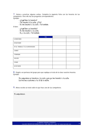 7.

Vamos a practicar algunos verbos. Completa la siguiente ficha con los horarios de tus
compañeros. Para ello haz las preguntas correspondientes.
Ejemplo:

- ¿A qué hora te levantas?
- (Me levanto) A las ocho. ¿Y tú?
- Yo (me levanto) a las siete. / Yo también.
O bien:

- ¿A qué hora os levantáis?
- Yo (me levanto) a las ocho.
- Yo, a las siete. / Yo también.
YO
LEVANTARSE
DESAYUNAR
IR AL TRABAJO

/ A LA UNIVERSIDAD

COMER
TERMINAR
VOLVER
CENAR
ACOSTARSE

8.

Elegid a un portavoz del grupo para que explique al resto de la clase vuestros horarios.
Ejemplo:

Mis compañeros se levantan a las siete, pero yo (me levanto) a las ocho.
Los tres nos acostamos a las 12 de la noche.

9.

Ahora escribe un texto sobre lo que hace uno de tus compañeros:

Mi compañero/a

SANDRA SORIANO FERNÁNDEZ
marcoELE REVISTA DE DIDÁCTICA ELE. ISSN 1885-2211, núm. 12 / www.marcoele.com

8

 