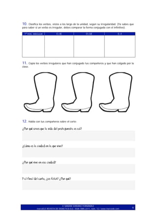 10. Clasifica los verbos, vistos a los largo de la unidad, según su irregularidad. (Ya sabes que
para saber si un verbo es irregular, debes comparar la forma conjugada con el infinitivo).
1ª PERS. IRREGULAR

E>IE

O>UE

E>I

11.

Copia los verbos irregulares que han conjugado tus compañeros y que han colgado por la
clase.

12.

Habla con tus compañeros sobre el corto:

¿Por qué crees que la vida del protagonista es así?

¿Cómo es la ciudad en la que vive?

¿Por qué vive en esa ciudad?

Y al final del corto, ¿es feliz? ¿Por qué?

SANDRA SORIANO FERNÁNDEZ
marcoELE REVISTA DE DIDÁCTICA ELE. ISSN 1885-2211, núm. 12 / www.marcoele.com

9

 