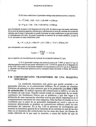 lvlAQuINAs ELECTRICAS 
b) En esas condiciones el generador enEega unas potencia activa y reactiva: 
P = {l z4m . noo .0,32 = 3,06 Mw = 0,306 pu 
Q = P tg g = 3,06 .2,96 = 9,06 MVAI = 0,906 pu 
que coresponde al puno A del diagrama de la frg 5.&. Se observa que est€ punto está dentro 
de la curva de potencia aparente miíxima pero está fuera de la cun¿a de corriente de excitación 
máxima; por lo tano el generador no puede funciona¡ en estias condiciones ya que provocaría 
el calentamiento del rotor. Se puede comprobar lo anterior de un modo analítico, ya que la 
f.e.m. necesaria en es0as condiciones sería: 
Eo = V + j X, I = l386Z0e + j 0,7. 23OO Z- 71,3q = 2956,6210" 
que corresponde a un valor por unidad: 
Eo@u) ='# = 2,13 pu 
que es superior a la circunferencia de corriente de excitación m¡áxima (2,1 pu). 
c) Si el generador entrega una potencia activa de 7 MW es decir 0,7 pu, la 
máxima potencia reactiva que puede suministrar es de7 ,14 MVAI (punto B en el diagrama de 
la fig 5.64). Este punto se encuentra enEando con una potencia activa 0,7 pu en el diagrama y trazando una horizontal (potencia activa consüante) hasta enconfat el límite del reciento 
(0,714 pu). 
5.16 CORTOCTRCUTTO TRANSTTORIO DE UNA MAQUTNA 
SINCRONA 
La condición transitoria más grave que puede ocurrido a un 
generador síncrono, es el cortocircuito trifásico. En el estudio de sistemas 
eféctricos de potencia se dice entonces que se ha producido una falta o fallo 
de cortocircuito. El anális_is riguroso dél cortocifcuito es difícil y se sale de 
los límites de este texto. Nuesffo interés reside en comprender de un modo 
cualitativo los fenómenos. físicos que se producen y que dan lugar a la 
definición de unas reactancias síncronas nuevas que tiéneñ importanóia en el 
comportamiento transitorio de estas máquinas. Pa¡a facilitar el-estudio se va a 
considerarque se parte de un,generadbr trabajando en vacío y que en un 
momento determinado se produce un cortocircuito trifásico entré los tres 
terminales del inducido. En ]a-fig. 5.65 se presenta un oscilograma que 
muestra la naturaleza general de la variación de la corriente en unide las ties 
fases en el momento del cortocircuito (en las otras dos fases, las formas de 
ondas diferirán de la que aquí se muestra, a causa del hecho de que en 
560 
 