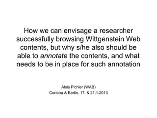 How we can envisage a researcher
successfully browsing Wittgenstein Web
 contents, but why s/he also should be
able to annotate the contents, and what
needs to be in place for such annotation


                Alois Pichler (WAB)
          Cortona & Berlin, 17. & 21.1.2013
 