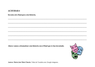 ACTIVIDAD 4
Inventa otro final para esta historia.
-----------------------------------------------------------------------------------------------------------------------------------
-----------------------------------------------------------------------------------------------------------------------------------
-----------------------------------------------------------------------------------------------------------------------------------
-----------------------------------------------------------------------------------------------------------------------------------
-----------------------------------------------------------------------------------------------------------------------------------
-----------------------------------------------------------------------------------------------------------------------------------
Ahora vamos a dramatizar esta historia con el final que te has inventado.
Autora: María José Maíz Chacón. Vídeo de Youtube.com. Google imágenes.
 