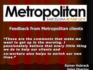 Feedback from Metropolitan clients “ These are the comments that make me want to get up in the morning. I passionately believe that every little thing we do to help our clients and  co-workers also helps to enrich our own lives.” Rainer Hobrack Sales Director 
