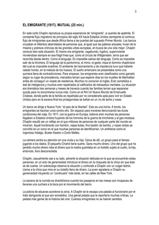 3



EL EMIGRANTE (1917). MUTUAL (25 min.)

En este corto Chaplin reproduce su propia experiencia de “emigrante”, si queréis de apátrida. El
constante flujo migratorio de principios del siglo XX hacia Estados Unidos semejante al continuo
flujo de inmigrantes que desde África llama a las puertas del supuesto Primer Mundo. Los barcos
cruzaban el Atlántico abarrotados de personas que, al igual que las pateras actuales, huían de la
miseria y pobreza crónicas de las grandes urbes europeas, en busca de una vida mejor. Chaplin
conocía bien esta situación. El mismo era emigrante, vagabundo, fugitivo, superviviente
moviéndose siempre en esa frágil línea que, como el círculo de Wittgenstein, tenía que ser
recorrida desde dentro. Como el lenguaje. Es imposible salirse del lenguaje. Como es imposible
salir de la trinchera. El lenguaje de la pantomima, el mimo, el gesto, traza el dominio chapliniano
del cual es imposible evadirse. El ambiente de hacinamiento y de impotencia tuvo que haberle
calado hondo, en la médula de los huesos. El sueño americano se presentaba como una
quimera llena de contradicciones. Para empezar, los emigrantes eran clasificados como ganado
según su lugar de procedencia, marcados tenían que esperar días en los muelles de Manhattan
antes de conseguir un visado de residencia. Muchos no conocían el inglés, Eran sometidos a
test de inteligencia y muchos eran repatriados al calificarlos de retrasados mentales. La situación
era dramática tras semanas y meses de travesía cuando las familias tenían que separarse
quizás para no encontrarse nunca más. Como en el film Un Nuevo Mundo de Emanuelle
Crialese, donde parte de la familia es repatriada por no considerarla apta para vivir en Estado
Unidos pero en la escena final los protagonistas se bañan en un río de leche y rosas.

Un barco se dirige a Nueva York: “el país de la libertad”. Esto es una ironía. A bordo, los
emigrantes se hacinan unos contra otro. Sin espacio para moverse denunciando las duras
condiciones del viaje. En 1917, con la guerra en Europa, todavía eran muchas las personas
llegaban a Estados Unidos huyendo de los horrores de la guerra de trincheras y el gas mostaza.
Chaplin resultó ser un reflejo en el que millones de personas de cualquier parte del mundo se
mirarían. Aquél hombrecito con bombín, viejas botas, fino bastón de bambú, y ropas raídas se
convirtió en un icono en el que muchas personas se identificarían. Un antihéroe como el
ingenioso hidalgo, Buster Keaton o Corto Maltés.

La cámara centra su atención en una viuda y su hija. Cerca de allí, un grupo pasa el tiempo
jugando a los dados. El pequeño Charlot tiene suerte. Gana mucho dinero. Uno del grupo que ha
perdido mucho dinero roba el dinero que la madre guardaba en un bolsillo sujeto al cuello, la hija,
entonces, llora desconsolada.

Chaplin, casualmente cae a su lado, advierte la situación delicada en la que se encuentran estas
personas, en un acto de generosidad introduce el dinero en la chaqueta de la chica sin que ésta
se de cuenta. Un sobrecargo observa la situación y confunde a Chaplin con un vulgar ladrón.
Llama a la chica que mira en su bolsillo lleno de dinero. La joven agradece a Chaplin su
generosidad intuyendo un “continuará” más tarde, en las calles de New York.

La escena de la comida es divertidísima cuando los pasajeros en las mesas son incapaces de
llevarse una cuchara a la boca por el movimiento del barco.

La policía de aduanas acordona la zona. A Chaplin se le escapa una patada al funcionario por el
trato denigrante al que son sometidos. Una genial patada que le reportaría muchas críticas. La
patada más genial de la historia del cine. Cuántos inmigrantes no se habrán sentidos
 