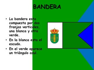 BANDERA 
• La bandera esta 
compuesta por dos 
franjas verticales, 
una blanca y otra 
verde. 
• En la blanca esta el 
escudo. 
• En el verde aparece 
un triángulo azul. 
 