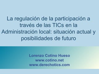 La regulación de la participación a
través de las TICs en la
Administración local: situación actual y
posibilidades de futuro
Lorenzo Cotino Hueso
www.cotino.net
www.derechotics.com
 