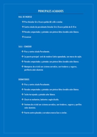 PRINCIPALES ACABADOS
HALL DE INGRESO
Piso Unicolor Gris Oscuro pulido 60 x 60 o similar.
Contra zócalo de porcelanato Unicolor Gris Oscuro pulido de 0.10 m
Paredes empastadas y pintadas con pintura látex lavable color blanco.
Ascensor
SALA - COMEDOR
 Piso y contra zócalo Porcelanato.
 La puerta principal será de madera Cedro apanalada, con marco de cajón.
 Paredes empastadas y pintadas con pintura látex lavable color blanco.
 Mamparas de cristal con sistema corredizo, con tiradores y seguros,
perfilería color aluminio
DORMITORIOS
 Piso y contra zócalo Porcelanato.
 Paredes empastadas y pintadas con pintura látex lavable color blanco.
 Techo tarrajeado y pintado color blanco.
 Closet en melamine, batientes según diseño.
 Ventana de cristal con sistema corredizo, con tiradores, seguros y perfiles
color aluminio.
 Puerta contra placada y cerradura marca Geo o similar.
 