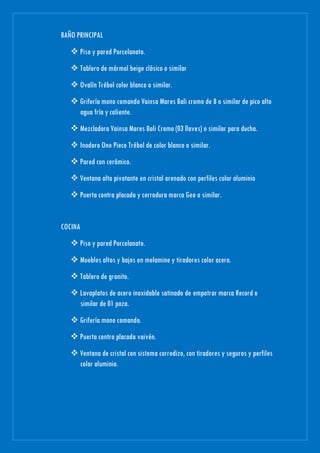 BAÑO PRINCIPAL
 Piso y pared Porcelanato.
 Tablero de mármol beige clásico o similar
 Ovalín Trébol color blanco o similar.
 Grifería mono comando Vainsa Mares Bali cromo de 8 o similar de pico alto
agua fría y caliente.
 Mezcladora Vainsa Mares Bali Cromo (03 llaves) o similar para ducha.
 Inodoro One Piece Trébol de color blanco o similar.
 Pared con cerámico.
 Ventana alta pivotante en cristal arenado con perfiles color aluminio
 Puerta contra placada y cerradura marca Geo o similar.
COCINA
 Piso y pared Porcelanato.
 Muebles altos y bajos en melamine y tiradores color acero.
 Tablero de granito.
 Lavaplatos de acero inoxidable satinado de empotrar marca Record o
similar de 01 poza.
 Grifería mono comando.
 Puerta contra placada vaivén.
 Ventana de cristal con sistema corredizo, con tiradores y seguros y perfiles
color aluminio.
 
