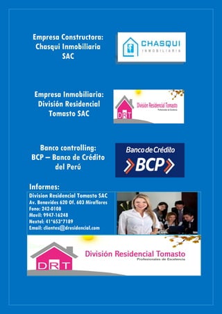 Empresa Constructora:
Chasqui Inmobiliaria
SAC
Empresa Inmobiliaria:
División Residencial
Tomasto SAC
Banco controlling:
BCP – Banco de Crédito
del Perú
Informes:
Division Residencial Tomasto SAC
Av. Benavides 620 Of. 603 Miraflores
Fono: 242-0108
Movil: 9947-16248
Nextel: 41*653*7189
Email: clientes@dresidencial.com
 