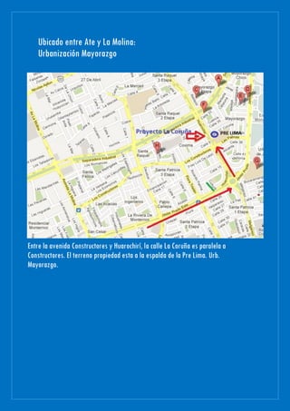 Ubicado entre Ate y La Molina:
Urbanización Mayorazgo
Entre la avenida Constructores y Huarochirí, la calle La Coruña es paralela a
Constructores. El terreno propiedad esta a la espalda de la Pre Lima. Urb.
Mayorazgo.
 