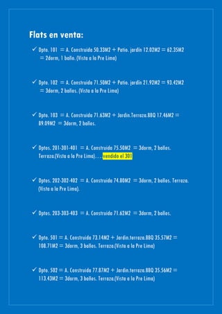 Flats en venta:
 Dpto. 101 = A. Construida 50.33M2 + Patio. jardín 12.02M2 = 62.35M2
= 2dorm, 1 baño. (Vista a la Pre Lima)
 Dpto. 102 = A. Construida 71.50M2 + Patio. jardín 21.92M2 = 93.42M2
= 3dorm, 2 baños. (Vista a la Pre Lima)
 Dpto. 103 = A. Construida 71.63M2 + Jardin.Terraza.BBQ 17.46M2 =
89.09M2 = 3dorm, 2 baños.
 Dptos. 201-301-401 = A. Construida 75.50M2 = 3dorm, 2 baños.
Terraza.(Vista a la Pre Lima)….vendido el 301
 Dptos. 202-302-402 = A. Construida 74.80M2 = 3dorm, 2 baños. Terraza.
(Vista a la Pre Lima).
 Dptos. 203-303-403 = A. Construida 71.62M2 = 3dorm, 2 baños.
 Dpto. 501 = A. Construida 73.14M2 + Jardin.terraza.BBQ 35.57M2 =
108.71M2 = 3dorm, 3 baños. Terraza.(Vista a la Pre Lima)
 Dpto. 502 = A. Construida 77.87M2 + Jardin.terraza.BBQ 35.56M2 =
113.43M2 = 3dorm, 3 baños. Terraza.(Vista a la Pre Lima)
 