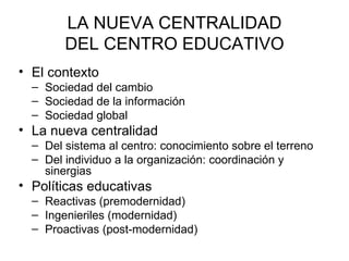 LA NUEVA CENTRALIDAD
        DEL CENTRO EDUCATIVO
• El contexto
  – Sociedad del cambio
  – Sociedad de la información
  – Sociedad global
• La nueva centralidad
  – Del sistema al centro: conocimiento sobre el terreno
  – Del individuo a la organización: coordinación y
    sinergias
• Políticas educativas
  – Reactivas (premodernidad)
  – Ingenieriles (modernidad)
  – Proactivas (post-modernidad)
 