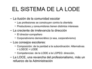 EL SISTEMA DE LA LODE
– La ilusión de la comunidad escolar
   • Las profesiones se construyen contra la clientela
   • Productores y consumidores tienen distintos intereses
– La creciente de irrelevancia la dirección
   • El director-compañero
   • Corporativismo democrático (o sea, corporativismo)
– Los consejos escolares:
   • Composición: de la paridad a la subordinación: Alternativas
     > LOECE > LODE
   • Competencias: de la LODE a la LOPEG: dirección,
– La LOCE, una revancha del profesionalismo, más un
  refuerzo de la Administración
 