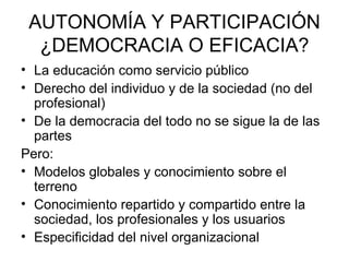 AUTONOMÍA Y PARTICIPACIÓN
  ¿DEMOCRACIA O EFICACIA?
• La educación como servicio público
• Derecho del individuo y de la sociedad (no del
  profesional)
• De la democracia del todo no se sigue la de las
  partes
Pero:
• Modelos globales y conocimiento sobre el
  terreno
• Conocimiento repartido y compartido entre la
  sociedad, los profesionales y los usuarios
• Especificidad del nivel organizacional
 
