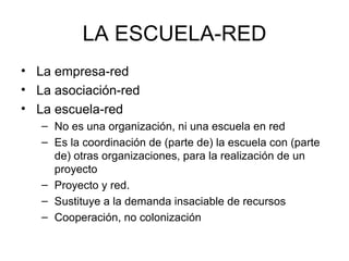 LA ESCUELA-RED
• La empresa-red
• La asociación-red
• La escuela-red
   – No es una organización, ni una escuela en red
   – Es la coordinación de (parte de) la escuela con (parte
     de) otras organizaciones, para la realización de un
     proyecto
   – Proyecto y red.
   – Sustituye a la demanda insaciable de recursos
   – Cooperación, no colonización
 