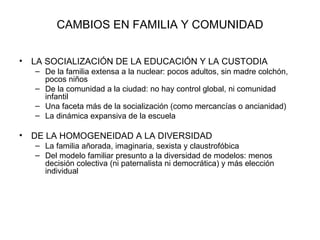 CAMBIOS EN FAMILIA Y COMUNIDAD


•   LA SOCIALIZACIÓN DE LA EDUCACIÓN Y LA CUSTODIA
    – De la familia extensa a la nuclear: pocos adultos, sin madre colchón,
      pocos niños
    – De la comunidad a la ciudad: no hay control global, ni comunidad
      infantil
    – Una faceta más de la socialización (como mercancías o ancianidad)
    – La dinámica expansiva de la escuela

•   DE LA HOMOGENEIDAD A LA DIVERSIDAD
    – La familia añorada, imaginaria, sexista y claustrofóbica
    – Del modelo familiar presunto a la diversidad de modelos: menos
      decisión colectiva (ni paternalista ni democrática) y más elección
      individual
 