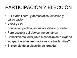 PARTICIPACIÓN Y ELECCIÓN
• El Estado liberal y democrático: elección y
  participación
• Voice y Exit
• Educación pública, escuela estatal o privada
• Pero escuela del demos, no del etnos
• Conocimiento local junto a conocimiento experto
• ¿Capacitar a las asociaciones o a las familias?
• El ejemplo de la elección de jornada
 