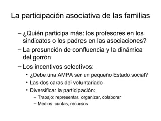 La participación asociativa de las familias

  – ¿Quién participa más: los profesores en los
    sindicatos o los padres en las asociaciones?
  – La presunción de confluencia y la dinámica
    del gorrón
  – Los incentivos selectivos:
    • ¿Debe una AMPA ser un pequeño Estado social?
    • Las dos caras del voluntariado
    • Diversificar la participación:
       – Trabajo: representar, organizar, colaborar
       – Medios: cuotas, recursos
 