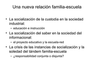 Una nueva relación familia-escuela

• La socialización de la custodia en la sociedad
  industrial:
   – educación e instrucción
• La socialización del saber en la sociedad del
  informacional:
   – el proyecto educativo y la escuela-red
• La crisis de las instancias de socialización y la
  soledad del tándem familia-escuela
   – ¿responsabilidad conjunta o disjunta?
 