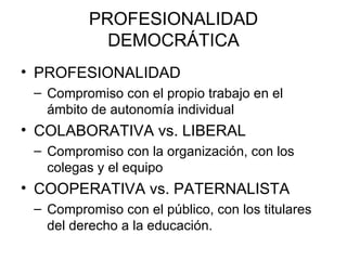 PROFESIONALIDAD
            DEMOCRÁTICA
• PROFESIONALIDAD
 – Compromiso con el propio trabajo en el
   ámbito de autonomía individual
• COLABORATIVA vs. LIBERAL
 – Compromiso con la organización, con los
   colegas y el equipo
• COOPERATIVA vs. PATERNALISTA
 – Compromiso con el público, con los titulares
   del derecho a la educación.
 
