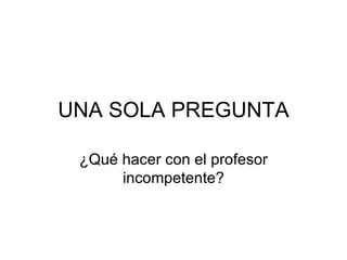 UNA SOLA PREGUNTA

 ¿Qué hacer con el profesor
      incompetente?
 