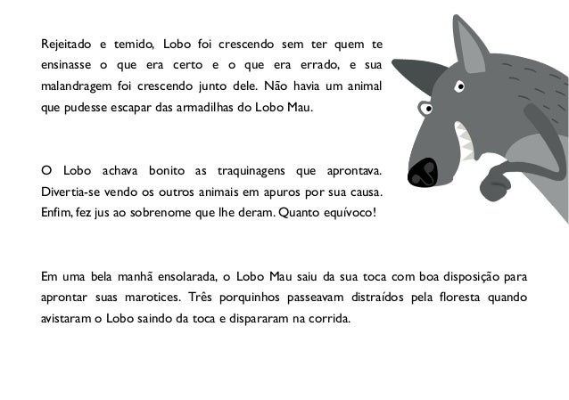 Rejeitado e temido, Lobo foi crescendo sem ter quem te
ensinasse o que era certo e o que era errado, e sua
malandragem foi crescendo junto dele. Não havia um animal
que pudesse escapar das armadilhas do Lobo Mau.
O Lobo achava bonito as traquinagens que aprontava.
Divertia-se vendo os outros animais em apuros por sua causa.
Enfim, fez jus ao sobrenome que lhe deram. Quanto equívoco!
Em uma bela manhã ensolarada, o Lobo Mau saiu da sua toca com boa disposição para
aprontar suas marotices. Três porquinhos passeavam distraídos pela floresta quando
avistaram o Lobo saindo da toca e dispararam na corrida.
 