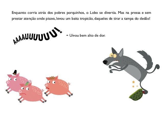 Enquanto corria atrás dos pobres porquinhos, o Lobo se divertia. Mas na pressa e sem
prestar atenção onde pisava, levou um baita tropicão, daqueles de tirar a tampa do dedão!
- Uivou bem alto de dor.
 