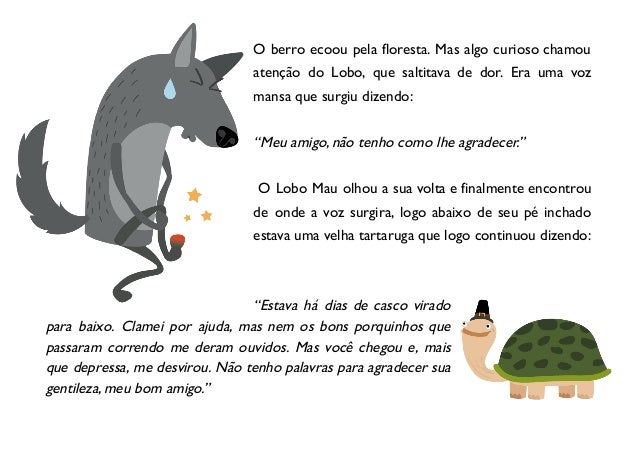 O berro ecoou pela floresta. Mas algo curioso chamou
atenção do Lobo, que saltitava de dor. Era uma voz
mansa que surgiu dizendo:
“Meu amigo, não tenho como lhe agradecer.”
O Lobo Mau olhou a sua volta e finalmente encontrou
de onde a voz surgira, logo abaixo de seu pé inchado
estava uma velha tartaruga que logo continuou dizendo:
“Estava há dias de casco virado
para baixo. Clamei por ajuda, mas nem os bons porquinhos que
passaram correndo me deram ouvidos. Mas você chegou e, mais
que depressa, me desvirou. Não tenho palavras para agradecer sua
gentileza, meu bom amigo.”
 