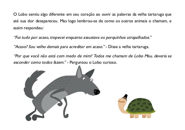 O Lobo sentiu algo diferente em seu coração ao ouvir as palavras da velha tartaruga que
até sua dor desapareceu. Mas logo lembrou-se de como os outros animais o chamam, e
assim respondeu:
“Foi tudo por acaso, tropecei enquanto assustava os porquinhos atrapalhados.”
“Acaso? Sou velho demais para acreditar em acaso.” - Disse a velha tartaruga.
“Por que você não está com medo de mim? Todos me chamam de Lobo Mau, deveria se
esconder como todos fazem.” - Perguntou o Lobo curioso.
 