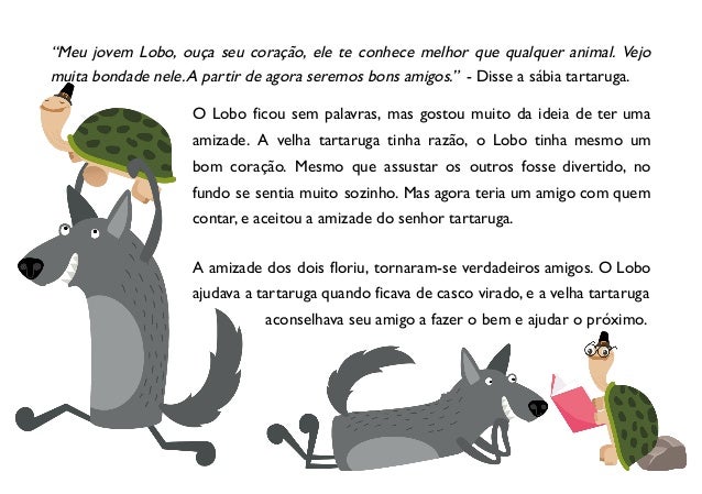 “Meu jovem Lobo, ouça seu coração, ele te conhece melhor que qualquer animal. Vejo
muita bondade nele.A partir de agora seremos bons amigos.” - Disse a sábia tartaruga.
O Lobo ficou sem palavras, mas gostou muito da ideia de ter uma
amizade. A velha tartaruga tinha razão, o Lobo tinha mesmo um
bom coração. Mesmo que assustar os outros fosse divertido, no
fundo se sentia muito sozinho. Mas agora teria um amigo com quem
contar, e aceitou a amizade do senhor tartaruga.
A amizade dos dois floriu, tornaram-se verdadeiros amigos. O Lobo
ajudava a tartaruga quando ficava de casco virado, e a velha tartaruga
aconselhava seu amigo a fazer o bem e ajudar o próximo.
 