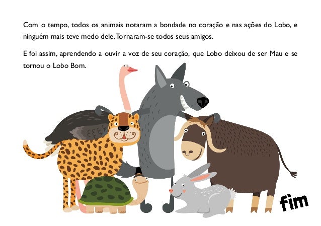 Com o tempo, todos os animais notaram a bondade no coração e nas ações do Lobo, e
ninguém mais teve medo dele.Tornaram-se todos seus amigos.
E foi assim, aprendendo a ouvir a voz de seu coração, que Lobo deixou de ser Mau e se
tornou o Lobo Bom.
 