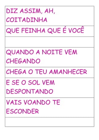 DIZ ASSIM, AH,
COITADINHA
QUE FEINHA QUE É VOCÊ
QUANDO A NOITE VEM
CHEGANDO
CHEGA O TEU AMANHECER
E SE O SOL VEM
DESPONTANDO
VAIS VOANDO TE
ESCONDER
 