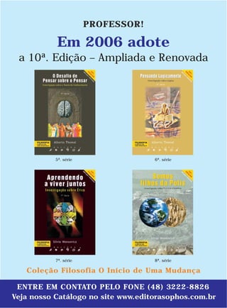 PROFESSOR!

           Em 2006 adote
 a 10ª. Edição – Ampliada e Renovada




           5ª. série                6ª. série




           7ª. série                8ª. série

   Coleção Filosofia O Início de Uma Mudança

 ENTRE EM CONTATO PELO FONE (48) 3222-8826
Veja nosso Catálogo no site www.editorasophos.com.br
 