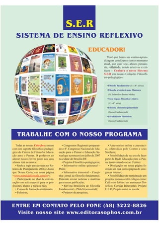 S.E.R
   SISTEMA DE ENSINO REFLEXIVO
                                                                    EDUCADOR!
                                                                                     Você que busca um ensino-apren-
                                                                                  dizagem condizente com o momento
                                                                                  atual, que quer seus alunos pensan-
                                                                                  do, refletindo, sendo criativos e crí-
                                                                                  ticos – Conheça o nosso Sistema
                                                                                  S.E.R em nossas Coleções Filosófi-
                                                                                  co-pedagógicas:

                                                                                    • Filosofia Fundamental (1ª. a 8ª. séries)

                                                                                    • Filosofia o Início de uma Mudança
                                                                                     (Ed. Infantil ao Ensino Médio)
                                                                                    • Novo Espaço Filosófico Criativo

                                                                                     (1ª. a 8ª. série)
                                                                                    • Filosofia e Interdisciplinaridade
                                                                                     (Ensino Fundamental)

                                                                                    • Paradidáticos Filosóficos
                                                                                     (Ensino Fundamental)




    TRABALHE COM O NOSSO PROGRAMA
   Todas as nossas Coleções contam          • Congressos Regionais preparan-         • Assessorias online e presenci-
com um suporte filosófico-pedagó-         do o 4º. Congresso Nacional de Edu-     al, oferecidas pelo Centro e seus
gico do Centro de Filosofia Educa-        cação para o Pensar e Educação Se-      Núcleos;
ção para o Pensar. O professor ao         xual que acontecerá em julho de 2007       • Possibilidade de sua escola fazer
adotar nossos livros junto aos seus       na cidade de Brasilia/DF.               parte da Rede Educação para o Pen-
alunos terá acesso a:                       • Projetos Filosófico-pedagógicos;    sar (conveniando-se ao Centro)
   • Senha e login para acessar aos Ro-     • Informativo online quinzenal –         • Divulgação em nossa página fa-
teiros de Planejamento 2006 e Aulas       Philó;                                  zendo um link com a página do colé-
que Deram Certo, em nossa página            • Informativo trimestral – Coruji-    gio na internet;
<www.portaldafilosofia.com.br>;           nha: jornal da filosofia fundamental.      • Possibilidade de participação em
   • Participação no chat de conver-      Podendo enviar notícias e matérias      projetos comuns entre colégio como:
sação com sala especial para os pro-      para serem publicadas;                  Café com Idéias: um momento filo-
fessores, alunos e para os pais;            • Revista Brasileira de Filosofia     sófico; Corujas Itinerantes; Projeto
   • Cursos de formação continuada;       Fundamental – PhiloS (semestral);       L.E.R; Projeto autor na escola.
   • Palestras;                             • Projetos de pesquisas;



ENTRE EM CONTATO PELO FONE (48) 3222-8826
  Visite nosso site www.editorasophos.com.br
 
