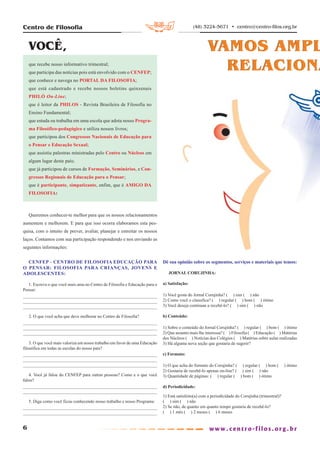 Centro de Filosofia                                                                           (48) 3224-5671 • centro@centro-filos.org.br



    VOCÊ,                                                                                             VAMOS AMPL
    que recebe nosso informativo trimestral;
    que participa das notícias pois está envolvido com o CENFEP;
                                                                                                        RELACIONA
    que conhece e navega no PORTAL DA FILOSOFIA;
    que está cadastrado e recebe nossos boletins quinzenais
    PHILÓ On-Line;
    que é leitor da PHILOS - Revista Brasileira de Filosofia no
    Ensino Fundamental;
    que estuda ou trabalha em uma escola que adota nosso Progra-
    ma Filosófico-pedagógico e utiliza nossos livros;
    que participou dos Congressos Nacionais de Educação para
    o Pensar e Educação Sexual;
    que assistiu palestras ministradas pelo Centro ou Núcleos em
    algum lugar deste país;
    que já participou de cursos de Formação, Seminários, e Con-
    gressos Regionais de Educação para o Pensar;
    que é participante, simpatizante, enfim, que é AMIGO DA
    FILOSOFIA:



    Queremos conhecer-te melhor para que os nossos relacionamentos
aumentem e melhorem. E para que isso ocorra elaboramos esta pes-
quisa, com o intuito de prever, avaliar, planejar e estreitar os nossos
laços. Contamos com sua participação respondendo e nos enviando as
seguintes informações:


  CENFEP – CENTRO DE FILOSOFIA EDUCAÇÃO PARA                                 Dê sua opinião sobre os segmentos, serviços e materiais que temos:
O PENSAR: FILOSOFIA PARA CRIANÇAS, JOVENS E
ADOLESCENTES:                                                                   JORNAL CORUJINHA:

   1. Escreva o que você mais ama no Centro de Filosofia e Educação para o   a) Satisfação:
Pensar:
                                                                             1) Você gosta do Jornal Corujinha? ( ) sim ( ) não
                                                                             2) Como você o classifica? ( ) regular ( ) bom ( ) ótimo
                                                                             3) Você deseja continuar a recebê-lo? ( ) sim ( ) não

    2. O que você acha que deve melhorar no Centro de Filosofia?             b) Conteúdo:

                                                                             1) Sobre o conteúdo do Jornal Corujinha? ( ) regular ( ) bom ( ) ótimo
                                                                             2) Que assunto mais lhe interessa? ( ) Filosofia ( ) Educação ( ) Matérias
                                                                             dos Núcleos ( ) Notícias dos Colégios ( ) Matérias sobre aulas realizadas
    3. O que você mais valoriza em nosso trabalho em favor de uma Educação   3) Há alguma nova seção que gostaria de sugerir?
filosófica em todas as escolas do nosso país?
                                                                             c) Formato:

                                                                             1) O que acha do formato do Corujinha? ( ) regular ( ) bom (           ) ótimo
                                                                             2) Gostaria de recebê-lo apenas on-line? ( ) sim ( ) não
   4. Você já falou do CENFEP para outras pessoas? Como e o que você         3) Quantidade de páginas: ( ) regular ( ) bom ( ) ótimo
falou?
                                                                             d) Periodicidade:

                                                                             1) Está satisfeito(a) com a periodicidade do Corujinha (trimestral)?
    5. Diga como você ficou conhecendo nosso trabalho e nosso Programa:      ( ) sim ( ) não
                                                                             2) Se não, de quanto em quanto tempo gostaria de recebê-lo?
                                                                             ( ) 1 mês ( ) 2 meses ( ) 6 meses


6
 