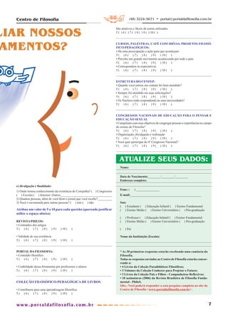 Centro de Filosofia                                                                   (48) 3224-5671 • portal@portaldafilosofia.com.br



LIAR NOSSOS
                                                                             São atrativos e fáceis de serem utilizados
                                                                             5 ( ) 6 ( ) 7 ( ) 8 ( ) 9 ( ) 10 ( )




 AMENTOS?                                                                    CURSOS, PALESTRAS, CAFÉ COM IDÉIAS, PROJETOS FILOSÓ-
                                                                             FICO-PEDAGÓGICOS:
                                                                             • Há uma preocupação e ação para que aconteçam
                                                                             5 ( ) 6 ( ) 7 ( ) 8 ( ) 9 ( ) 10 ( )
                                                                             • Percebo um grande movimento acontecendo por todo o país
                                                                             5 ( ) 6 ( ) 7 ( ) 8 ( ) 9 ( ) 10 ( )
                                                                             • Correspondem às expectativas
                                                                             5 ( ) 6 ( ) 7 ( ) 8 ( ) 9 ( ) 10 ( )


                                                                             ESTRUTURA DO CENFEP:
                                                                             • Quando você entrou em contato foi bem atendido?
                                                                             5 ( ) 6 ( ) 7 ( ) 8 ( ) 9 ( ) 10 ( )
                                                                             • Sempre foi atendido em suas solicitações?
                                                                             5 ( ) 6 ( ) 7 ( ) 8 ( ) 9 ( ) 10 ( )
                                                                             • Os Núcleos estão respondendo ás suas necessidades?
                                                                             5 ( ) 6 ( ) 7 ( ) 8 ( ) 9 ( ) 10 ( )


                                                                             CONGRESSOS NACIONAIS DE EDUCAÇÃO PARA O PENSAR E
                                                                             EDUCAÇÃO SEXUAL
                                                                             • Cumpriram com seus objetivos de congregar pessoas e experiências no campo
                                                                             do ensino de Filosofia?
                                                                             5 ( ) 6 ( ) 7 ( ) 8 ( ) 9 ( ) 10 ( )
                                                                             • Organização, divulgação e realização
                                                                             5 ( ) 6 ( ) 7 ( ) 8 ( ) 9 ( ) 10 ( )
                                                                             • Você quer participar do 4º Congresso Nacional?
                                                                             5 ( ) 6 ( ) 7 ( ) 8 ( ) 9 ( ) 10 ( )



                                                                               ATUALIZE SEUS DADOS:
                                                                                Nome:

                                                                                Data de Nascimento:________/________/________.
                                                                                Endereço completo:
  e) divulgação e finalidade:
                                                                                Fone: (     ) _______________
  1) Onde tomou conhecimento da existência do Corujinha? ( ) Congressos
  ( ) Escolas ( ) Internet. Outros________________________________              E-mail:_____________________________________________
  2) Quantas pessoas, além de você lêem o jornal que você recebe?_________
  3) Você o recomenda para outras pessoas? ( ) sim ( ) não                      Sou:
                                                                                ( ) Estudante ( ) Educação Infantil ( ) Ensino Fundamental
  Atribua um valor de 5 a 10 para cada questão (querendo justificar             ( ) Ensino Médio ( ) Ensino Universitário ( ) Pós-graduação
  utilize o espaço abaixo)
                                                                                (   ) Professor ( ) Educação Infantil ( ) Ensino Fundamental
  REVISTA PHILOS:                                                               (   ) Ensino Médio ( ) Ensino Universitário ( ) Pós-graduação
  • Conteúdos dos artigos
  5( )6( )7( )8(             )9(    ) 10 (   )                                  (   ) Pai

  • Validade de sua existência                                                  Nome da Instituição (Escola):
  5( )6( )7( )8( )9(                ) 10 (   )


  PORTAL DA FILOSOFIA:                                                          * As 30 primeiras respostas estarão recebendo uma camiseta da
  • Conteúdo filosófico                                                         Filosofia.
  5( )6( )7( )8( )9(                ) 10 (   )                                  Todas as respostas enviadas ao Centro de Filosofia estarão concor-
                                                                                rendo a:
  • Usabilidade dessa ferramenta por professores e alunos                       • 4 Livros da Coleção Paradidáticos Filosóficos;
  5 ( ) 6 ( ) 7 ( ) 8 ( ) 9 ( ) 10 ( )                                          • 3 Volumes da Coleção Conhecer para Projetar o Futuro;
                                                                                • 3 Livros da Coleção Pais e Filhos - Companheiros Reflexivos;
                                                                                • 10 assinaturas (2006) da Revista Brasileira de Filosofia Funda-
  COLEÇÃO FILOSÓFICO-PEDAGÓGICA DE LIVROS                                       mental - PhiloS.
                                                                                Obs.: Você poderá responder a esta pesquisa completa no site do
  • Contribuem para uma aprendizagem filosófica                                 Centro de Filosofia <www.portaldafilosofia.com.br>.
  5 ( ) 6 ( ) 7 ( ) 8 ( ) 9 ( ) 10 ( )


                                                                                                                                                     7
 