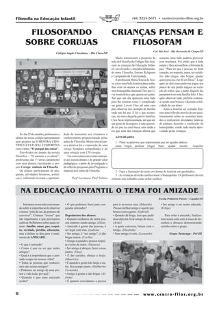 Filosofia na Educação Infantil                                                                         (48) 3224-5671 • centro@centro-filos.org.br



          FILOSOFANDO                                                                CRIANÇAS PENSAM E
         SOBRE CORUJAS                                                                   FILOSOFAM
                                                                                                                           Col. São José - São Bernardo do Campo/SP
                                     Colégio Anglo Claretiano – Rio Claro/SP
                                                                                          Muito interessante a proposta da      somente uma fada poderia provocar
                                                                                     aula de Filosofia do Colégio São José,     essa mudança. Foi então que a fada
                                                                                     com as crianças da Educação Infan-         surgiu e lhes aconselhou a fórmula da
                                                                                     til, envolvendo a interdisciplinarida-     paz: “Para ter paz é preciso ter bom
                                                                                     de entre Filosofia, Ensino Religioso       coração, ter respeito, amor, ser solidá-
                                                                                     e Campanha da Fraternidade.                rio, não xingar, não brigar, ajudar
                                                                                          A professora Maria Tereza de Sou-     quem precisa e ter fé em Deus”. Logo
                                                                                     za criou uma bela história para traba-     após ter dito essas palavras jogou um
                                                                                     lhar com os alunos os temas, sobre         pouco do seu poder mágico no cora-
                                                                                     uma bonequinha chamada Cleo que vi-        ção de todos, que a partir daquele dia
                                                                                     via insatisfeita e que queria ser gente.   passaram a ser uma família feliz. Cleo,
                                                                                     Até que um dia apareceu uma fada           após observar tudo, preferiu continu-
                                                                                     para lhe mostrar como é complicado         ar sendo uma boneca e fazendo a feli-
                                                                                     ser gente. Levou Cleo até uma casa         cidade de sua dona.
                                                                                     para observar um exemplo de família            Após a história ser contada fize-
                                                                                     onde não há paz. E foi o que aconte-       ram uma reflexão através de um ques-
                                                                                     ceu, no meio daquela guerra familiar,      tionamento sobre os assuntos trata-
                                                                                     Cleo ficou impressionada, até que em       dos e realizaram atividades práticas
                                                                                     um gesto de desespero, a mãe queren-       de pintura, desenho e confecção da
                                                                                     do ter paz na casa busca uma saída e       bonequinha, sendo tudo muito apro-
                                                                                     eis que uma das crianças afirma que        veitado pelas crianças.
    No dia 22 de outubro, professores e     dade de transmitir aos visitantes o
alunos do nosso colégio apresentaram        conhecimento proporcionado pelas            ATIVIDADES
seus projetos na II MOSTRA CIEN-            aulas de Filosofia. Muito interessan-       1 - Pinte as palavras que representam paz no quadro abaixo:
TÍFICO-CULTURAL E ESPORTIVA                 te e atrativa foi a exposição de uma        amor brigas perdoar xingar bater ajudar mentir                        respeitar
com o tema: “O porquê das coisas”.          coruja Suindara (empalhada) e de
    Envolvidos no estudo da novela          uma coleção com 170 corujas.
filosófica – “O menino e a caboré”,             Foi com certeza um evento marcan-
professoras das 1ª. séries juntamente       te aos nossos alunos e de grande valor
com seus alunos, executaram o pro-          pedagógico, a partir da investigação e
jeto Coruja: símbolo da Filosofia.          da reflexão propostas pelo Programa e
    Os alunos participaram de pes-          material do Centro de Filosofia.            2 - Faça a ilustração do texto em forma de história em quadrinhos.
quisas, atividades literárias, artísti-                                                 3 - As crianças deverão confeccionar a bonequinha. (A professora deverá
cas e, sobretudo tiveram a oportuni-               Profª Lucimara/ Profª Valéria     orientar este trabalho como achar melhor)



     NA EDUCAÇÃO INFANTIL O TEMA FOI AMIZADE
                                                                                                                                Escola Primeiros Passos – Caçador/SC

        Iniciamos nossa aula conversan-      • O que podemos fazer para con-          para ir na nossa casa. (Eduardo)           • Ser amigo é ser muito educado.
    do sobre a importância de observar       quistar amizades?                        •Nosso melhor amigo é aquele que           (Felipe)
    o nosso “jeito de ser, de pensar e de                                             brinca com a gente. (Gabriel)
    conviver”. Citamos “coisas” que          Depoimento dos alunos:                   • Quando dá briga, tem que pedir              Para selar a amizade, finaliza-
    são importantes e que precisamos         • Quando cuidamos da outra pes-          desculpa pra ficar amigo de novo.          mos nossa aula com a troca de de-
    cultivar. Refletimos sobre quais se-     soa estamos sendo amigo. (Elisa)         (Artur)                                    senhos e abraços demonstrando
    riam: família, amor, paz, respei-        • Amizade é gostar das pessoas, é        • A gente conversa, brinca com o           carinho entre o grupo.
    to, verdade, perdão, educação,           ser legal com elas. (Isabela)            amigo. (Elizabeth)
    mas a ênfase se deu para o senti-        • Ser amigo, é “ser amigo”, é não        • Sem amigo é ruim. (Leonardo)                     Grupo Tartaruga - Pré III
    mento de AMIZADE.                        brigar nunca. (Cecília)
                                             • Amigo é quando a pessoa respei-
    • O que é amizade?                       ta o jeito da outra. (Gustavo)
    • Como é que eu sei que tenho            • Ser amigo é abraçar, fazer coisas
    amigos?                                  juntos. (Vitor)
    • Qual é a importância que a ami-        • É dar carinho, abraço e beijo.
    zade ocupa em nossas vidas?              (Mauricio)
    • Todas as pessoas que conhece-          • É quando a gente não larga o ou-
    mos são nossas amigas?                   tro, fica sempre junto. (Guilherme
    • Podemos ser amigo de uma pes-          Fernando)
    soa a vida toda, por quê?                • Amigo é gostar e não brigar. (Al-
    • Quando é que uma amizade               fredo)
    acaba?                                   • É quando convidamos a pessoa



8
 