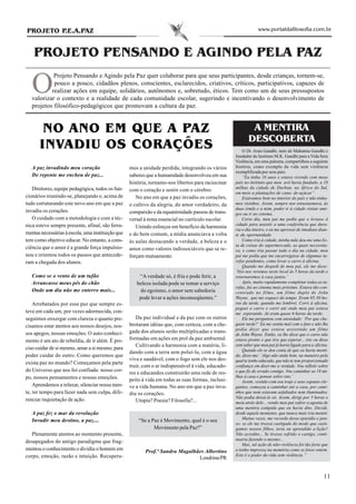 PROJETO P.E.A.PAZ                                                                                               www.portaldafilosofia.com.br



    PROJETO PENSANDO E AGINDO PELA PAZ

   O
            Projeto Pensando e Agindo pela Paz quer colaborar para que seus participantes, desde crianças, tornem-se,
            pouco a pouco, cidadãos plenos, conscientes, esclarecidos, criativos, críticos, participativos, capazes de
           realizar ações em equipe, solidários, autônomos e, sobretudo, éticos. Tem como um de seus pressupostos
   valorizar o contexto e a realidade de cada comunidade escolar, sugerindo e incentivando o desenvolvimento de
   projetos filosófico-pedagógicos que promovam a cultura da paz.


       NO ANO EM QUE A PAZ                                                                                  A MENTIRA
                                                                                                           DESCOBERTA
      INVADIU OS CORAÇÕES                                                                               O Dr. Arun Gandhi, neto de Mahatma Gandhi e
                                                                                                    fundador do Instituto M.K. Gandhi para a Vida Sem
                                                                                                    Violência, em uma palestra, compartilhou a seguinte
   A paz invadindo meu coração                     mos a unidade perdida, integrando os vários      história, como exemplo da vida sem violência
                                                                                                    exemplificada por seus pais:
   De repente me encheu de paz...                  saberes que a humanidade desenvolveu em sua          “Eu tinha 16 anos e estava vivendo com meus
                                                   história, tornamo-nos libertos para raciocinar   pais no instituto que meu avô havia fundado, a 18
   Diretores, equipe pedagógica, todos os fun-                                                      milhas da cidade de Durban, na África do Sul,
                                                   com o coração e sentir com o cérebro.
                                                                                                    em meio a plantações de cana- de-açúcar”.
cionários reunindo-se, planejando e, acima de         No ano em que a paz invadiu os corações,          Estávamos bem no interior do país e não tínha-
tudo estruturando este novo ano em que a paz       o cultivo da alegria, do amor verdadeiro, da     mos vizinhos. Assim, sempre nos entusiasmava, às
                                                                                                    duas irmãs e a mim, poder ir à cidade visitar ami-
invadiu os corações.                               compaixão e da equanimidade passou de trans-     gos ou ir ao cinema.
   O cuidado com a metodologia e com a téc-        versal à tema essencial no currículo escolar.        Certo dia, meu pai me pediu que o levasse à
nica esteve sempre presente, afinal, são ferra-                                                     cidade para assistir a uma conferência que dura-
                                                      Unindo esforços em benefício da harmonia      ria o dia inteiro, e eu me apressei de imediato dian-
mentas necessárias à escola, uma instituição que   e do bem comum, a mídia anunciava a volta        te da oportunidade.
tem como objetivo educar. No entanto, a cons-      às aulas destacando a verdade, a beleza e o          Como iria à cidade, minha mãe deu-me uma lis-
                                                                                                    ta de coisas do supermercado, as quais necessita-
ciência que o amor é a grande força impulsio-      amor como valores indissociáveis que se re-      va, e como iria passar todo o dia na cidade, meu
nou e orientou todos os passos que antecede-       forçam mutuamente:                               pai me pediu que me encarregasse de algumas ta-
ram a chegada dos alunos.                                                                           refas pendentes, como levar o carro à oficina.
                                                                                                        Quando me despedi de meu pai, ele me disse:
                                                                                                    ‘Nós nos veremos neste local às 5 horas da tarde e
   Como se o vento de um tufão                         “A verdade só, é fria e pode ferir, a        retornaremos à casa juntos.’
   Arrancasse meus pés do chão                        beleza isolada pode se tomar a serviço            Após, muito rapidamente completar todas as ta-
                                                                                                    refas, fui ao cinema mais próximo. Estava tão con-
   Onde um dia não me enterro mais...                  do egoísmo, o amor sem sabedoria             centrado no filme, um filme duplo de John
                                                       pode levar a ações inconseqüentes.”          Wayne, que me esqueci do tempo. Eram 05:30 ho-
    Arrebatados por essa paz que sempre es-                                                         ras da tarde, quando me lembrei. Corri à oficina,
                                                                                                    peguei o carro e corri até onde meu pai estava
teve em cada um, por vezes adormecida, con-                                                         me esperando. Já eram quase 6 horas da tarde.
seguimos enxergar com clareza o quanto pre-           Da paz individual e da paz com os outros          Ele me perguntou com ansiedade: ‘Por que che-
cisamos estar atentos aos nossos desejos, nos-     brotaram idéias que, com certeza, com a che-     gaste tarde?’ Eu me sentia mal com o fato e não lhe
                                                                                                    podia dizer que estava assistindo um filme
sos apegos, nossas emoções. O auto-conheci-        gada dos alunos serão multiplicadas e trans-
                                                                                                    de John Wayne. Então, eu lhe disse que o carro não
mento é um ato de rebeldia, de ir além. É pre-     formadas em ações em prol da paz ambiental.      estava pronto e que tive que esperar... isto eu disse
                                                      Cultivando a harmonia com a matéria, li-      sem saber que meu pai já havia ligado para a oficina.
ciso cuidar de si mesmo, amar a si mesmo, para                                                          Quando ele se deu conta de que eu havia menti-
                                                   dando com a terra sem poluí-la, com a água
poder cuidar do outro. Como queremos que                                                            do, disse-me: ‘Algo não anda bem, na maneira pela
                                                   viva e saudável, com o fogo sem ele nos des-     qual te tenho educado, que não te tem proporcionado
exista paz no mundo? Começamos pela parte
                                                   truir, com o ar indispensável à vida, educado-   confiança em dizer-me a verdade. Vou refletir sobre
do Universo que nos foi confiada: nosso cor-                                                        o que fiz de errado contigo. Vou caminhar as 18 mi-
                                                   res e educandos construirão uma rede de res-
po, nossos pensamentos e nossas emoções.                                                            lhas à casa e pensar sobre isto.’
                                                   peito à vida em todas as suas formas, inclusi-       Assim, vestido com seu traje e seus sapatos ele-
    Aprendemos a relaxar, silenciar nossa men-     ve a vida humana. No ano em que a paz inva-      gantes, começou a caminhar até a casa, por cami-
te, ter tempo para fazer nada sem culpa, dife-     diu os corações.                                 nhos que nem estavam asfaltados nem iluminados.
                                                                                                    Não podia deixá-lo só. Assim, dirigi por 5 horas e
renciar inquietação de ação.                          Utopia? Poesia? Filosofia?...                 meia atrás dele... vendo meu pai sofrer a agonia de
                                                                                                    uma mentira estúpida que eu havia dito. Decidi,
   A paz fez o mar da revolução                                                                     desde aquele momento, que nunca mais iria mentir.
   Invadir meu destino, a paz....                                                                       Muitas vezes, me recordo desse episódio e pen-
                                                       “Se a Paz é Movimento, qual é o seu
                                                                                                    so: se ele me tivesse castigado do modo que casti-
                                                              Movimento pela Paz?”                  gamos nossos filhos, teria eu aprendido a lição?
   Plenamente atentos ao momento presente,                                                          Não acredito... Se tivesse sofrido o castigo, conti-
                                                                                                    nuaria fazendo o mesmo...
desapegados do antigo paradigma que frag-
                                                                                                        Mas, tal ação de não-violência foi tão forte que
mentou o conhecimento e dividiu o homem em                Prof.ª Sandra Magalhães Albertino         a tenho impressa na memória como se fosse ontem.
corpo, emoção, razão e intuição. Recupera-                                                          Este é o poder da vida sem violência.”
                                                                               Londrina/PR


                                                                                                                                                      11
 