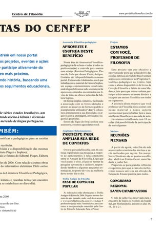 Centro de Filosofia                                                                             www.portaldafilosofia.com.br




TAS DO CENFEP
                                              Assessoria Filosófico-pedagógico                   Projeto

                                              APROVEITE E                                        ESTAMOS
                                              USUFRUA DESTE                                      COM VOCÊ,
ntrem em nosso portal                         BENEFÍCIO                                          PROFESSOR DE
 os projetos, eventos e ações                    Nossa área de Assessoria Filosófico-            FILOSOFIA
                                             pedagógica dá as boas-vindas a todos os
ê participe ativamente do                    professores(as) e convida para usarem
                                                                                                   Este projeto tem por objetivo a
                                             esse serviço (Roteiros Pedagógicos, Pla-
eo mais próximo.                             nos de Aula que deram Certo, Artigos,
                                                                                                oportunidade para que educadores das
                                                                                                escolas públicas do Sul do Brasil tenham
                                             Contatos etc.) disponibilizado em nosso
 ndo história, buscando uma                  portal. Esta sessão é dedicada a você que          acesso aos conteúdos e ao Programa fi-
                                                                                                losófico-pedagógico do Centro, bem
                                             trabalha com o material da Editora Sophos,
 os seguimentos educacionais.                um espaço constantemente atualizado,               como o aluno disponibilize de livros da
                                                                                                Coleção Filosofia o Início de uma Mu-
                                             onde disponibilizamos todo um material de
                                             apoio aos conteúdos encontrados nos li-            dança, isto para que todos venham par-
                                             vros de todas as obras e coleções da Edi-          ticipar efetivamente de nossa história e
                                             tora Sophos.                                       luta por um ensino filosófico em todos
                                                 De forma simples e intuitiva, facilitando      os segmentos.
                                             a associação com os livros adotados e                 A essência deste projeto é que você
                                             através de arquivos de formato padrão e            professor de Filosofia possa contar com
                                             já amplamente utilizados (“.doc”), coloca-         nosso material e nosso suporte
de vários estados brasileiros, um            mos gratuitamente a sua disposição, os ar-         institucional para trabalhar bem e mais
                                             quivos com a abordagem, atividades e su-           a reflexão filosófica em sua sala de aula.
tendo acesso à leitura e discussão           gestões propostas.                                    Já estamos trabalhando com 10 es-
 mercado de língua portuguesa.                   Então não fique de fora e utilize essa         colas e há possibilidade da participação
                                             assessoria, estamos aguardando você.               de mais algumas.

MBÉM:                                         Ampliando Relacionamentos                          Núcleos
                                              PARTICIPE PARA                                     REUNIÕES
losóficas e pedagógicas para as escolas       AMPLIAR SUA REDE                                   MENSAIS
  recebidas.
                                              DE CONTATOS
                                                                                                   A partir de agora, todo fim de mês
 lvidas e a disponibilização das mesmas         O www.portaldafilosofia.com.br con-             acontecerão reuniões dos núcleos e se-
 ituto Piaget e Sophos);                     tinua registrando sua pesquisa, a respei-          rão realizadas por região. Em março,
uais e futuras do Editoral Piaget, Editora   to de aumentarmos o relacionamento                 Norte/Nordeste são os pontos escolhi-
                                             entre os Amigos da Filosofia. Logo que             dos; abril é no Centro-Oeste; maio Su-
ões de 2006. Com relação a outras obras      você acessa o sítio, clique no banner da           deste e junho Sul.
                                             pesquisa e preencha o cadastro, respon-               Preparem-se para grandes reflexões
 do informativo eletrônico Philó online      dendo também a algumas perguntas es-               e sugestões para que a cada dia melho-
                                             tratégicas, no ponto-de-vista da melhoria          remos nossos serviços em direção da
as da Literatura Filosófica e Pedagógica,    deste nosso dia-a-dia.                             Educação Emancipatória para todos.
                                              Troféu Amigos da Filosofia
  leituras e resenhas feitas (um encontro
                                              FASE DE CONSULTA                                   CONGRESSO
 a se estabelecer no dia-a-dia).
                                              POPULAR                                            REGIONAL
                                                As indicações estão abertas para o Troféu
                                                                                                 SANTA CATARINA/2006
                                             Amigos da Filosofia 2006. Segue o mesmo for-
 ra 2006                                     mato do ano passado, onde você deve acessar          O mês de julho fica reservado para o
                                             o www.portaldafilosofia.com.br e indicar 5         encontro de todos os Núcleos da região
iscussão on-line.                            professores(as) e mais 5 instituições, para con-   Sul, em Florianópolis, durante os dias 18,
ítios                                        correr a essa premiação concedida pelo Cen-        19, 20 e 21.
                                             tro de Filosofia Educação Para o Pensar.
a sistemática)


                                                                                                                                         7
 