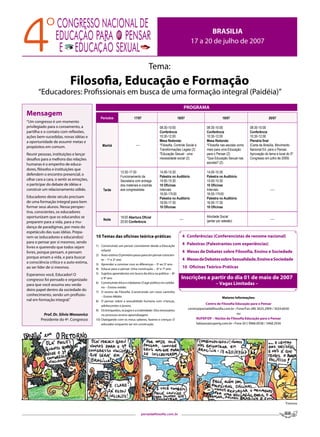 BRASILIA
                                                                                                                     17 a 20 de julho de 2007


                                                                                    Tema:
                           Filosofia, Educação e Formação
       “Educadores: Profissionais em busca de uma formação integral (Paidéia)”
                                                                                                                   PROGRAMA
Mensagem
                                             Períodos                  17/07                               18/07                           19/07                           20/07
“Um congresso é um momento
privilegiado para o coroamento, a                                                           08:30-10:00                         08:30-10:00                   08:30-10:00
partilha e o contato com reflexões,                                                         Conferência                         Conferência                   Conferência
ações bem-sucedidas, novas idéias e                                                         10:30-12:00                         10:30-12:00                   10:30-12:00
a oportunidade de assumir metas e                                                           Mesa Redonda:                       Mesa Redonda:                 Plenária final
propósitos em comum.                           Manhã                     ----               *Filosofia, Controle Social e       *Filosofia nas escolas como   (Carta de Brasília, Movimento
                                                                                            Transformações Legais (2)           meio para uma Educação        Nacional Ed. para o Pensar,
Reunir pessoas, instituições e lançar                                                       *Educação Sexual - uma              para o Pensar (2)             Aprovação do tema e local do 5º.
desafios para a melhora das relações                                                        necessidade social (2)              *Que Educação Sexual nas      Congresso em julho de 2009)
humanas é o empenho de educa-                                                                                                   escolas? (2)
dores, filósofos e instituições que
                                                             13:30-17:30                    14:00-15:30                         14:00-15:30
defendem o encontro presencial, o
                                                             Funcionamento da               Palestra no Auditório               Palestra no Auditório
olhar cara a cara, o sentir as emoções,                      Secretaria com entrega         14:00-15:30                         14:00-15:30
o participar do debate de idéias e                           dos materiais e crachás        10 Oficinas                         10 Oficinas
construir um relacionamento sólido.            Tarde         aos congressistas              Intervalo                           Intervalo                                   ----
                                                                                            16:00-17h30                         16:00-17h30
Educadores deste século precisam                                                            Palestra no Auditório               Palestra no Auditório
de uma formação integral para bem                                                           16:00-17:30                         16:00-17:30
formar seus alunos. Nessa perspec-                                                          10 Oficinas                         10 Oficinas
tiva, conscientes, os educadores
oportunizam que os educandos se                              19:00 Abertura Oficial                                             Atividade Social
                                               Noite                                                        ----                (jantar por adesão)                         ----
preparem para a vida, para a mu-                             20:00 Conferência
dança de paradigmas, por meio do
espetáculo das suas idéias. Prepa-
rem-se (educadores e educandos)           10 Temas das oficinas teórica-práticas                              4 Conferências (Conferencistas de renome nacional)
para o pensar por si mesmos, sendo                                                                            4 Palestras (Palestrantes com experiências)
livres e querendo que todos sejam         1) Construindo um pensar consistente desde a Educação
                                              Infantil                                                        4 Mesas de Debates sobre Filosofia, Ensino e Sociedade
livres, porque pensam, e pensam
                                          2) Auto-estima :O primeiro passo para um pensar conscien-
porque amam a vida, e para buscar
                                              te – 1º e 2º ano                                                4 Mesas de Debates sobre Sexualidade, Ensino e Sociedade
a consciência crítica e a auto-estima,    3) Aprender a conviver com as diferenças – 3º ao 5º ano
ao ser líder de si mesmos.                4) Educar para o pensar: Uma construção – 6º e 7º ano
                                                                                                              10 Oficinas Teórico-Práticas
Esperamos você, Educador! O               5) Sujeitos aprendentes em busca da ética na política – 8º
congresso foi pensado e organizado            e 9º ano                                                       Inscrições a partir do dia 01 de maio de 2007
para que você assuma seu verda-
                                          6) Construindo ética e cidadania: O agir político no cotidia-                               – Vagas Limitadas –
                                              no – Ensino médio
deiro papel dentro da sociedade do        7) O ensino da Filosofia :Construindo um novo caminho
conhecimento, sendo um profissio-             – Ensino Médio                                                                               Maiores Informações:
nal em formação integral.”                8) O pensar sobre a sexualidade humana com crianças,
                                                                                                                                Centro de Filosofia Educação para o Pensar
                                              adolescentes e jovens.
                                          9) Os brinquedos, os jogos e a criatividade : Elos necessários
                                                                                                                    centro@portaldafilosofia.com.br • Fone/Fax (48) 3025.2909 / 3024.6030
           Prof. Dr. Silvio Wonsovicz         no processo ensino-aprendizagem.                                                                        ou
         Presidente do 4º. Congresso      10) Dialogando com os meus saberes, fazeres e crenças: O                       NUFEP/DF – Núcleo de Filosofia Educação para o Pensar
                                              educador enquanto ser em construção.                                       liabazzo@superig.com.br • Fone (61) 9966.0038 / 3468.2936




                                                                                                                                                                                       Vanessa


                                                                                portaldafilosofia.com.br
 